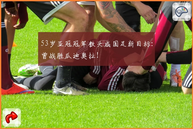 53岁亚冠冠军教头成国足新目标：曾战胜瓜迪奥拉！