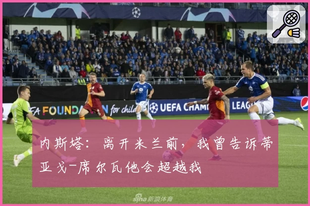 内斯塔：离开米兰前，我曾告诉蒂亚戈-席尔瓦他会超越我