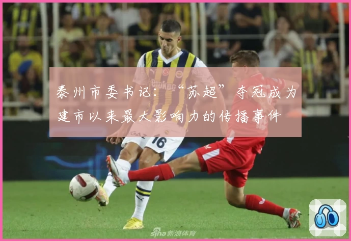 泰州市委书记：“苏超”夺冠成为建市以来最大影响力的传播事件