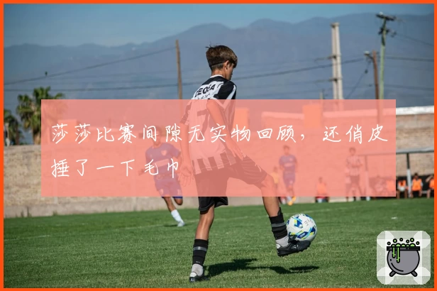 莎莎比赛间隙无实物回顾，还俏皮捶了一下毛巾