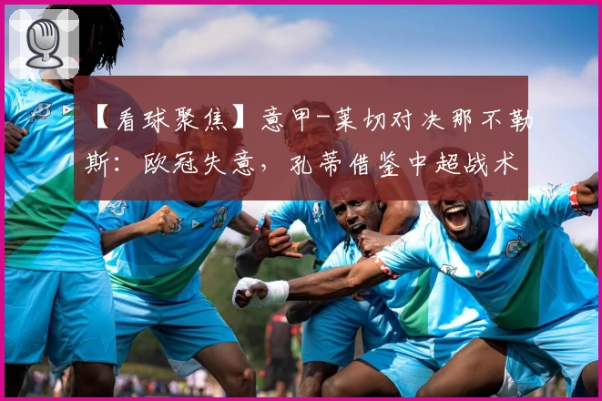 【看球聚焦】意甲-莱切对决那不勒斯:欧冠失意,孔蒂借鉴中超战术保联赛