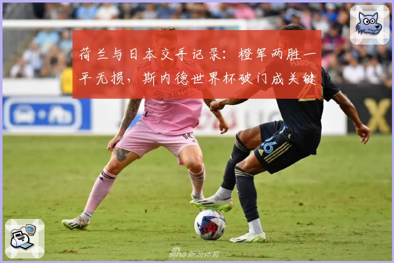 荷兰与日本交手记录：橙军两胜一平无损，斯内德世界杯破门成关键