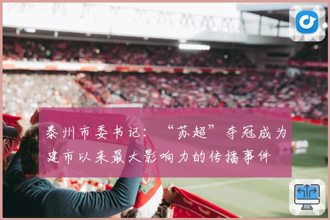 泰州市委书记：“苏超”夺冠成为建市以来最大影响力的传播事件