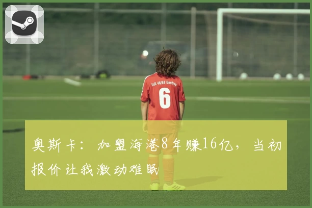 奥斯卡：加盟海港8年赚16亿，当初报价让我激动难眠