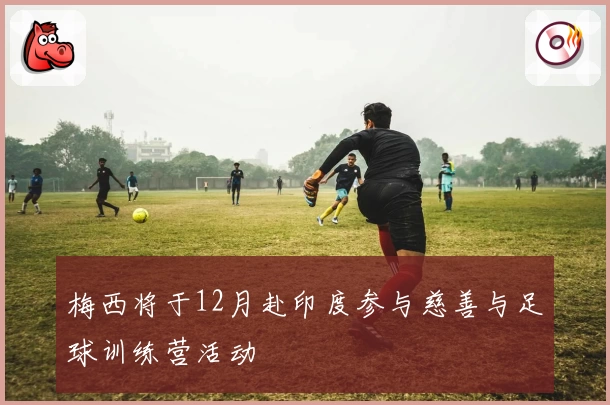 梅西将于12月赴印度参与慈善与足球训练营活动