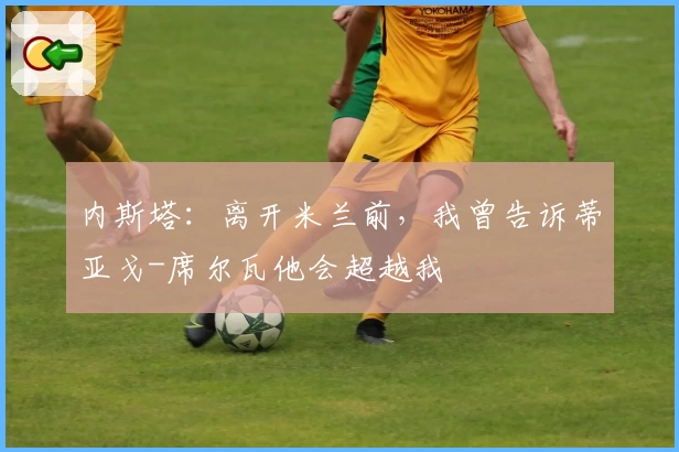 内斯塔：离开米兰前，我曾告诉蒂亚戈-席尔瓦他会超越我