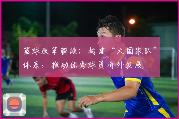 篮球改革解读:构建“大国家队”体系,推动优秀球员海外发展