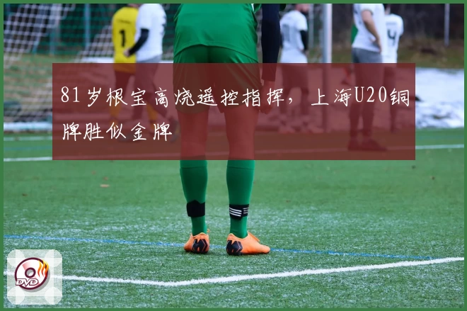 81岁根宝高烧遥控指挥，上海U20铜牌胜似金牌