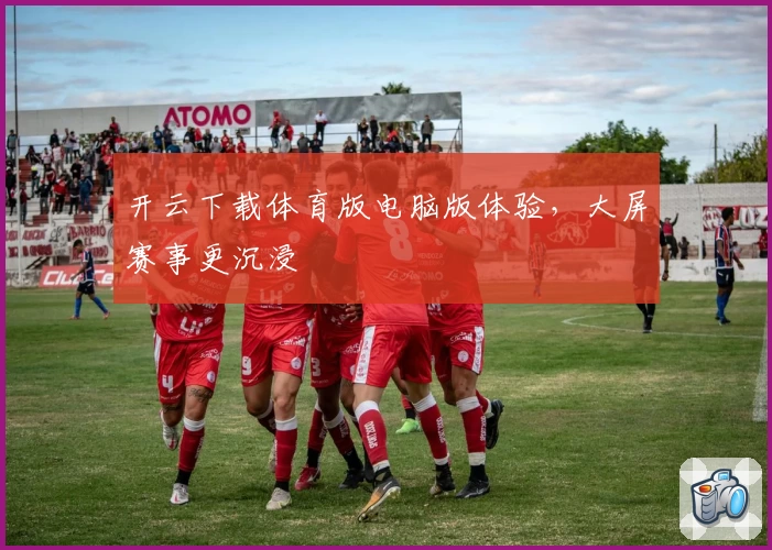 开云下载体育版电脑版体验，大屏赛事更沉浸